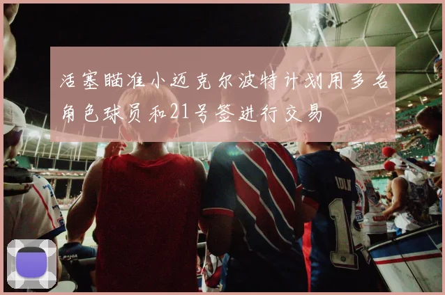 活塞瞄准小迈克尔波特计划用多名角色球员和21号签进行交易