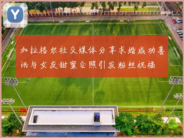 加拉格尔社交媒体分享求婚成功喜讯与女友甜蜜合照引发粉丝祝福