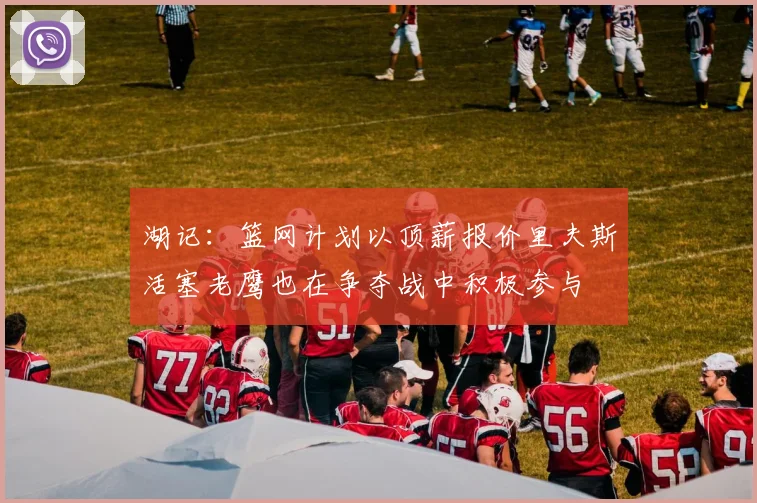 湖记：篮网计划以顶薪报价里夫斯活塞老鹰也在争夺战中积极参与