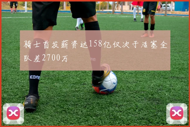骑士首发薪资达158亿仅次于活塞全队差2700万