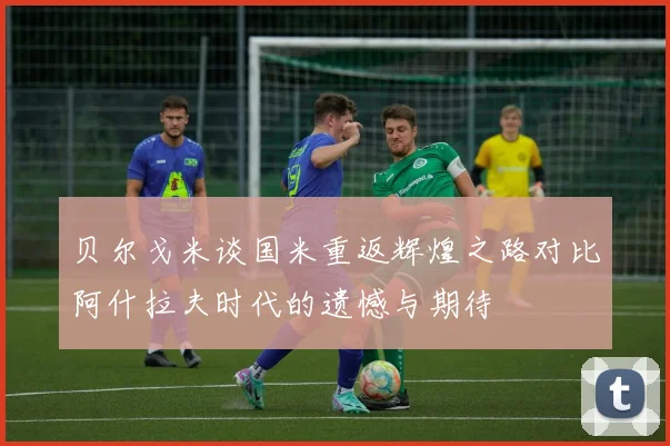 贝尔戈米谈国米重返辉煌之路对比阿什拉夫时代的遗憾与期待