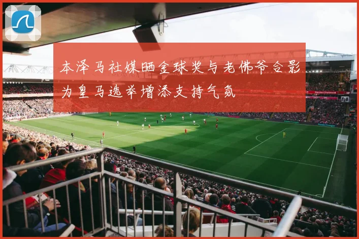 本泽马社媒晒金球奖与老佛爷合影为皇马选举增添支持气氛