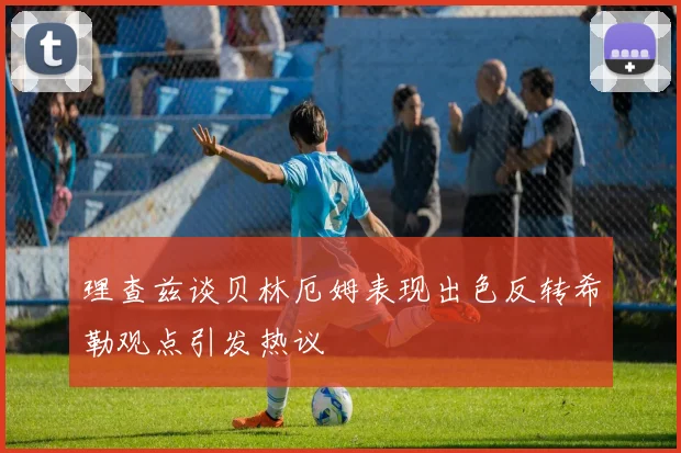 理查兹谈贝林厄姆表现出色反转希勒观点引发热议