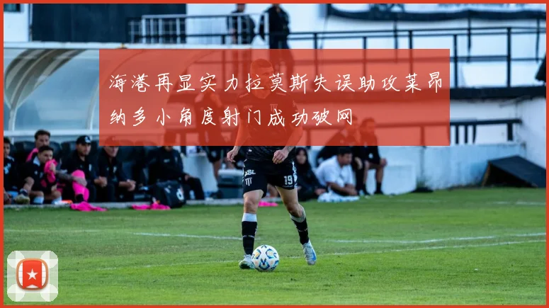 海港再显实力拉莫斯失误助攻莱昂纳多小角度射门成功破网