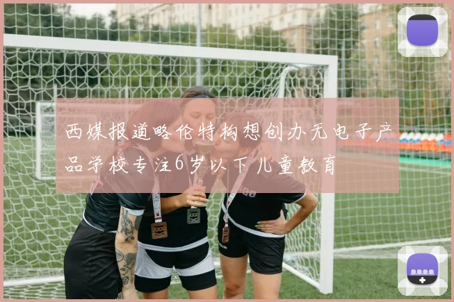 西媒报道略伦特构想创办无电子产品学校专注6岁以下儿童教育