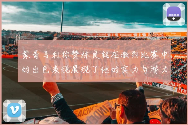 蒙哥马利称赞林良铭在激烈比赛中的出色表现展现了他的实力与潜力
