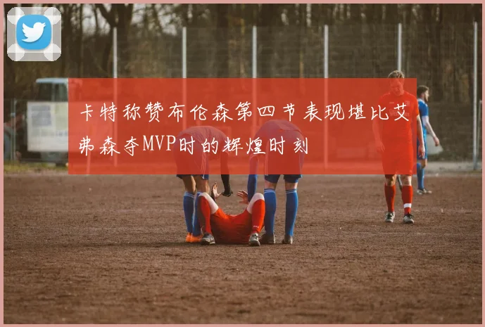 卡特称赞布伦森第四节表现堪比艾弗森夺MVP时的辉煌时刻