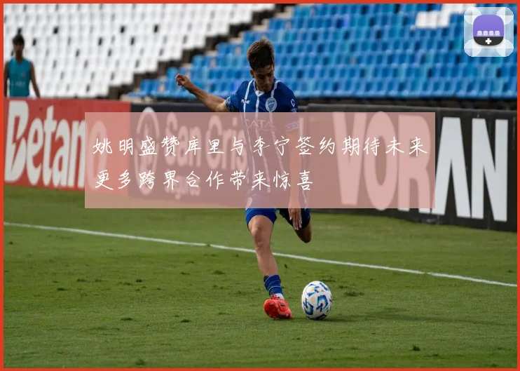 姚明盛赞库里与李宁签约期待未来更多跨界合作带来惊喜